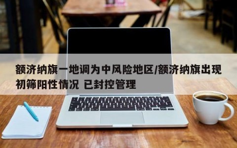 额济纳旗一地调为中风险地区/额济纳旗出现初筛阳性情况 已封控管理