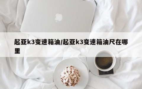 起亚k3变速箱油/起亚k3变速箱油尺在哪里