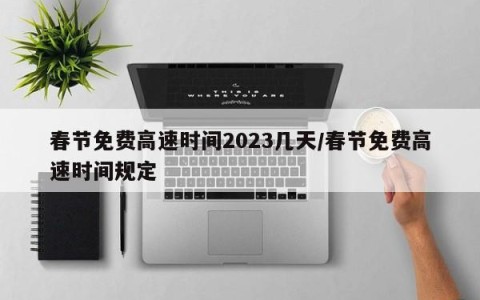 春节免费高速时间2023几天/春节免费高速时间规定