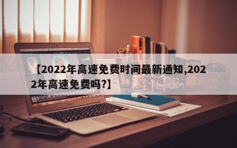 【2022年高速免费时间最新通知,2022年高速免费吗?】