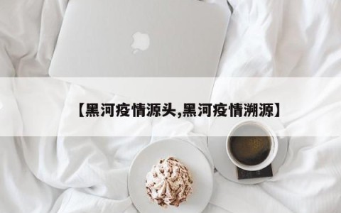 【黑河疫情源头,黑河疫情溯源】