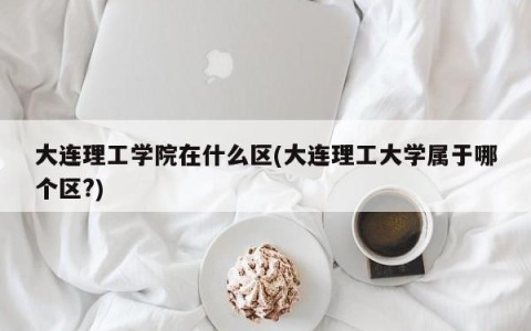 大连理工学院在什么区(大连理工大学属于哪个区?)