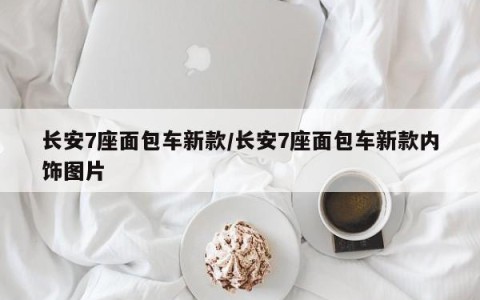 长安7座面包车新款/长安7座面包车新款内饰图片