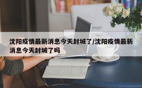 沈阳疫情最新消息今天封城了/沈阳疫情最新消息今天封城了吗