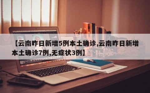 【云南昨日新增5例本土确诊,云南昨日新增本土确诊7例,无症状3例】