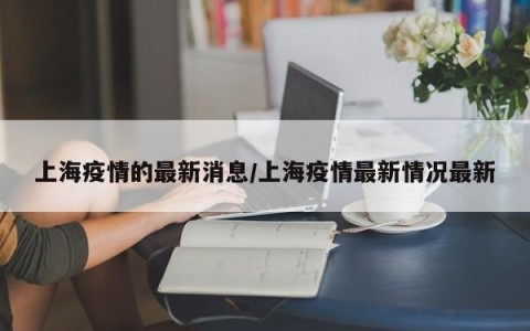上海疫情的最新消息/上海疫情最新情况最新