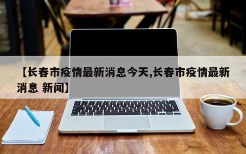 【长春市疫情最新消息今天,长春市疫情最新消息 新闻】