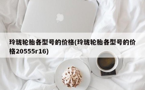 玲珑轮胎各型号的价格(玲珑轮胎各型号的价格20555r16)