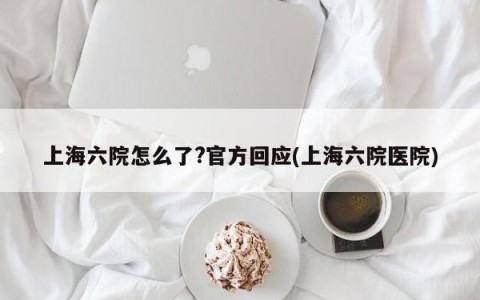 上海六院怎么了?官方回应(上海六院医院)