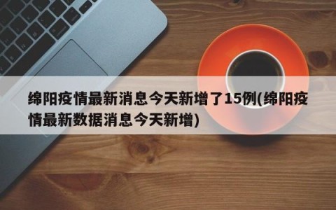 绵阳疫情最新消息今天新增了15例(绵阳疫情最新数据消息今天新增)