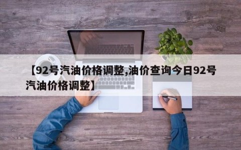 【92号汽油价格调整,油价查询今日92号汽油价格调整】