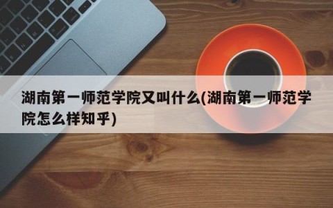 湖南第一师范学院又叫什么(湖南第一师范学院怎么样知乎)