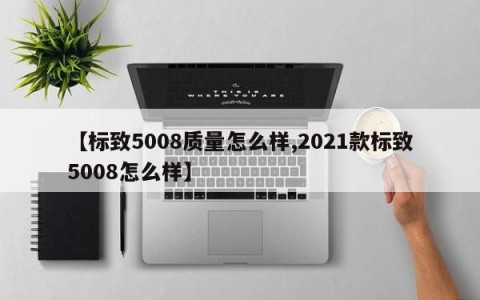 【标致5008质量怎么样,2021款标致5008怎么样】