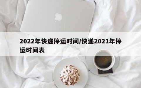 2022年快递停运时间/快递2021年停运时间表