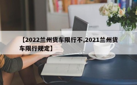 【2022兰州货车限行不,2021兰州货车限行规定】