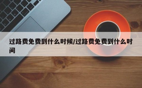 过路费免费到什么时候/过路费免费到什么时间