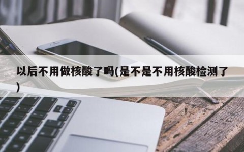以后不用做核酸了吗(是不是不用核酸检测了)