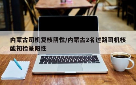 内蒙古司机复核阴性/内蒙古2名过路司机核酸初检呈阳性