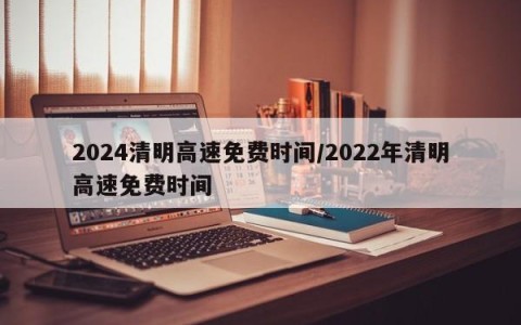 2024清明高速免费时间/2022年清明高速免费时间