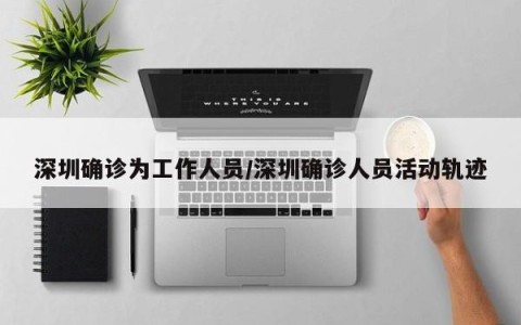 深圳确诊为工作人员/深圳确诊人员活动轨迹