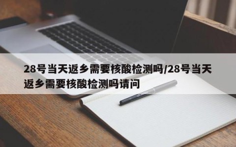 28号当天返乡需要核酸检测吗/28号当天返乡需要核酸检测吗请问