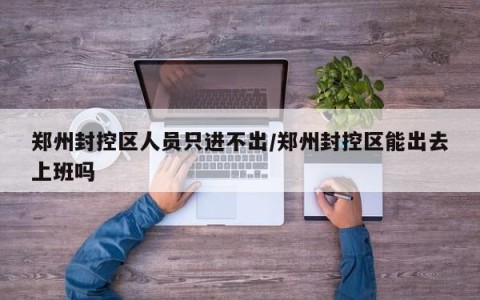 郑州封控区人员只进不出/郑州封控区能出去上班吗