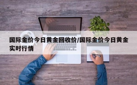 国际金价今日黄金回收价/国际金价今日黄金实时行情