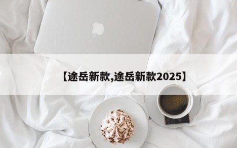 【途岳新款,途岳新款2025】