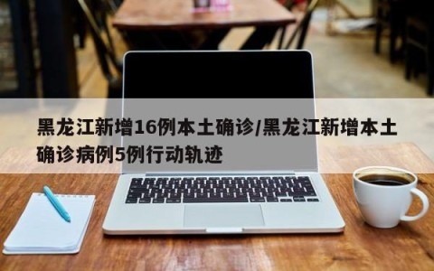 黑龙江新增16例本土确诊/黑龙江新增本土确诊病例5例行动轨迹