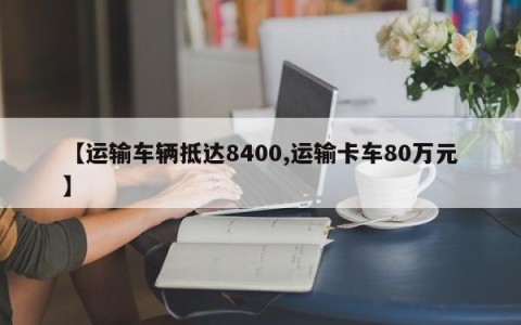 【运输车辆抵达8400,运输卡车80万元】