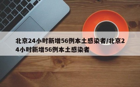 北京24小时新增56例本土感染者/北京24小时新增56例本土感染者