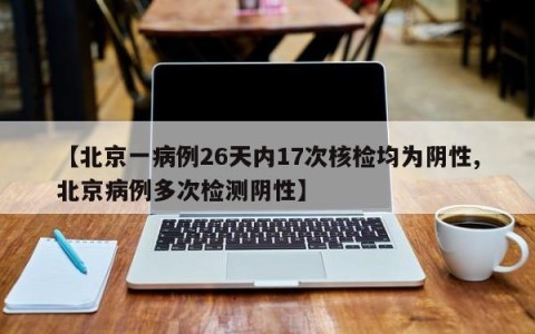 【北京一病例26天内17次核检均为阴性,北京病例多次检测阴性】
