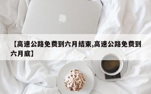 【高速公路免费到六月结束,高速公路免费到六月底】