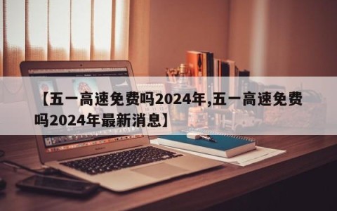 【五一高速免费吗2024年,五一高速免费吗2024年最新消息】