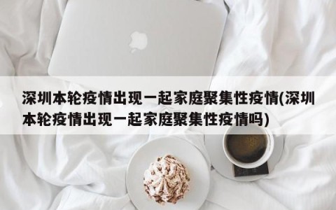 深圳本轮疫情出现一起家庭聚集性疫情(深圳本轮疫情出现一起家庭聚集性疫情吗)