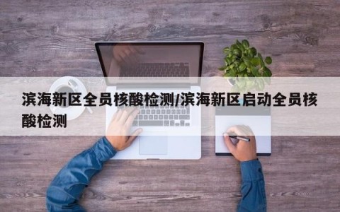 滨海新区全员核酸检测/滨海新区启动全员核酸检测