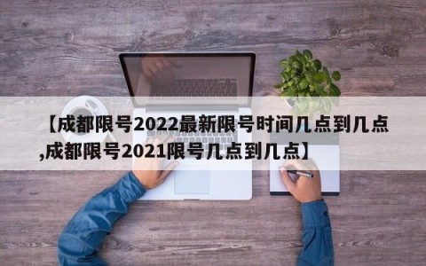 【成都限号2022最新限号时间几点到几点,成都限号2021限号几点到几点】