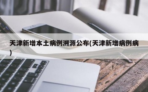 天津新增本土病例溯源公布(天津新增病例病)