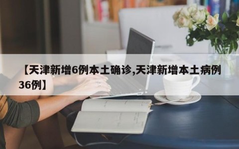 【天津新增6例本土确诊,天津新增本土病例36例】