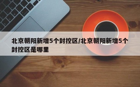 北京朝阳新增5个封控区/北京朝阳新增5个封控区是哪里