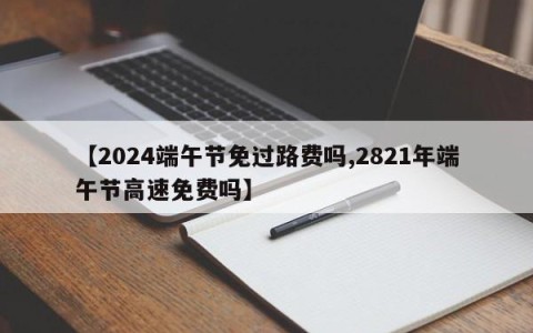 【2024端午节免过路费吗,2821年端午节高速免费吗】