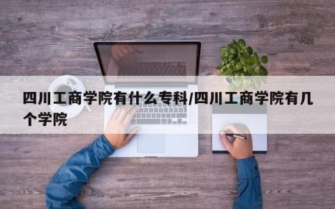 四川工商学院有什么专科/四川工商学院有几个学院