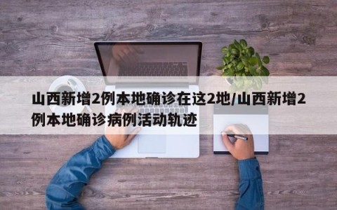 山西新增2例本地确诊在这2地/山西新增2例本地确诊病例活动轨迹