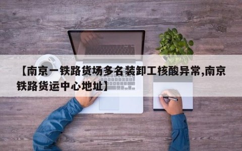 【南京一铁路货场多名装卸工核酸异常,南京铁路货运中心地址】