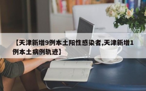 【天津新增9例本土阳性感染者,天津新增1例本土病例轨迹】