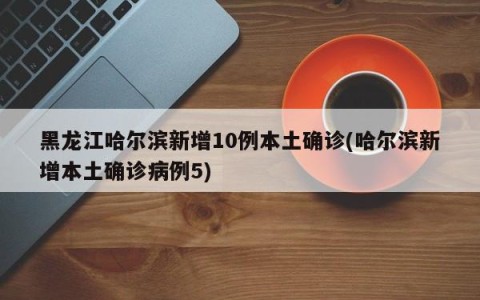 黑龙江哈尔滨新增10例本土确诊(哈尔滨新增本土确诊病例5)