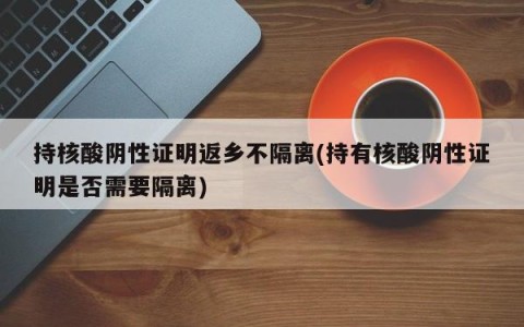 持核酸阴性证明返乡不隔离(持有核酸阴性证明是否需要隔离)