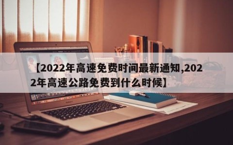【2022年高速免费时间最新通知,2022年高速公路免费到什么时候】