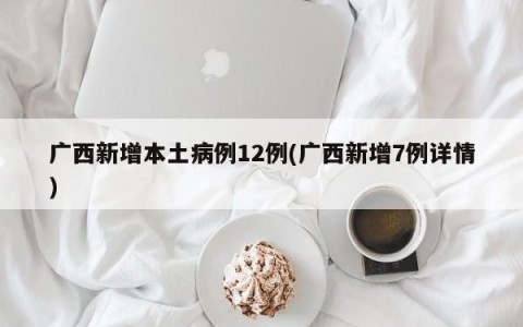 广西新增本土病例12例(广西新增7例详情)