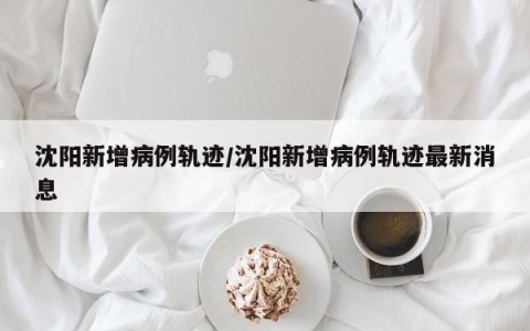 沈阳新增病例轨迹/沈阳新增病例轨迹最新消息